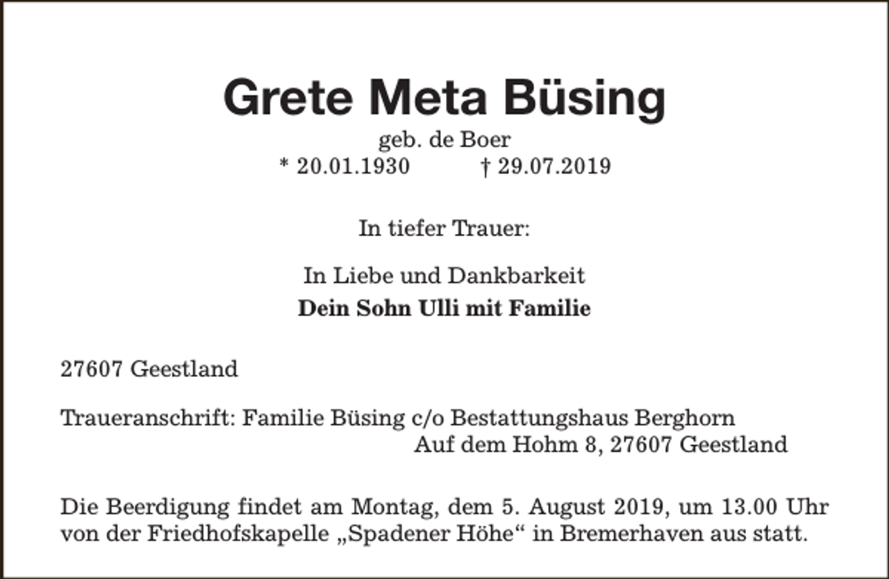 <p>Grete Meta Büsing<br />geb. de Boer<br />* 20.01.1930<br />† 29.07.2019<br />In tiefer Trauer:<br />In Liebe und Dankbarkeit<br />Dein Sohn Ulli mit Familie<br />27607 Geestland<br />Traueranschrift: Familie Büsing c/o Bestattungshaus Berghorn<br />Auf dem Hohm 8, 27607 Geestland<br />Die Beerdigung findet am Montag, dem 5. August 2019, um 13.00 Uhr<br />von der Friedhofskapelle „Spadener Höhe“ in Bremerhaven aus statt.</p>