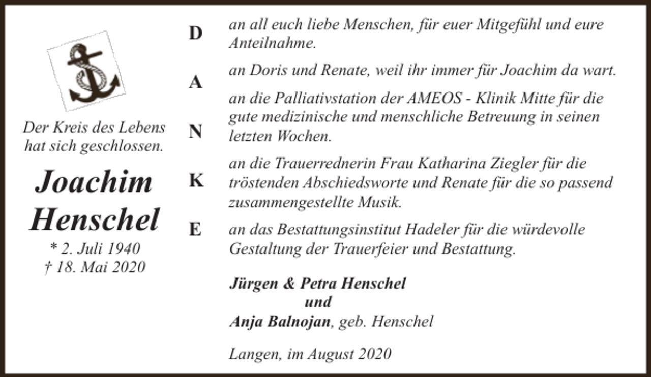 <p>D<br />A<br />Der Kreis des Lebens<br />hat sich geschlossen.</p><p>N</p><p>Joachim<br />Henschel</p><p>K</p><p>* 2. Juli 1940<br />† 18. Mai 2020</p><p>E</p><p>an all euch liebe Menschen, für euer Mitgefühl und eure<br />Anteilnahme.<br />an Doris und Renate, weil ihr immer für Joachim da wart.<br />an die Palliativstation der AMEOS - Klinik Mitte für die<br />gute medizinische und menschliche Betreuung in seinen<br />letzten Wochen.<br />an die Trauerrednerin Frau Katharina Ziegler für die<br />tröstenden Abschiedsworte und Renate für die so passend<br />zusammengestellte Musik.<br />an das Bestattungsinstitut Hadeler für die würdevolle<br />Gestaltung der Trauerfeier und Bestattung.<br />Jürgen &amp; Petra Henschel<br />und<br />Anja Balnojan, geb. Henschel<br />Langen, im August 2020</p>