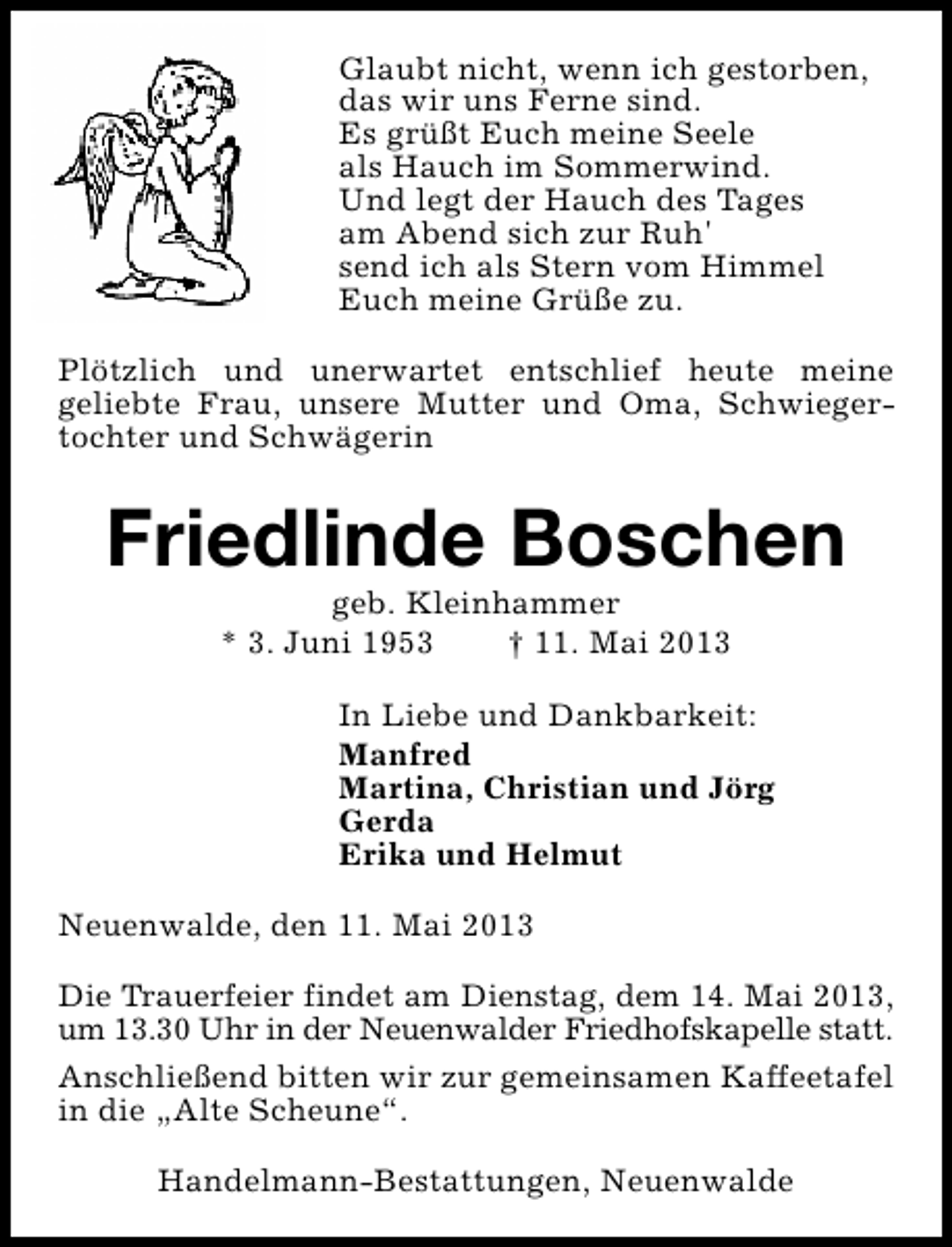 <p>Glaubt nicht, wenn ich gestorben,<br />das wir uns Ferne sind.<br />Es grüßt Euch meine Seele<br />als Hauch im Sommerwind.<br />Und legt der Hauch des Tages<br />am Abend sich zur Ruh'<br />send ich als Stern vom Himmel<br />Euch meine Grüße zu.<br />Plötzlich und unerwartet entschlief heute meine<br />geliebte Frau, unsere Mutter und Oma, Schwiegertochter und Schwägerin</p><p>Friedlinde Boschen<br />geb. Kleinhammer<br />* 3. Juni 1953<br />† 11. Mai 2013</p><p>In Liebe und Dankbarkeit:<br />Manfred<br />Martina, Christian und Jörg<br />Gerda<br />Erika und Helmut<br />Neuenwalde, den 11. Mai 2013<br />Die Trauerfeier findet am Dienstag, dem 14. Mai 2013,<br />um 13.30 Uhr in der Neuenwalder Friedhofskapelle statt.<br />Anschließend bitten wir zur gemeinsamen Kaffeetafel<br />in die „Alte Scheune“.<br />Handelmann-Bestattungen, Neuenwalde</p>