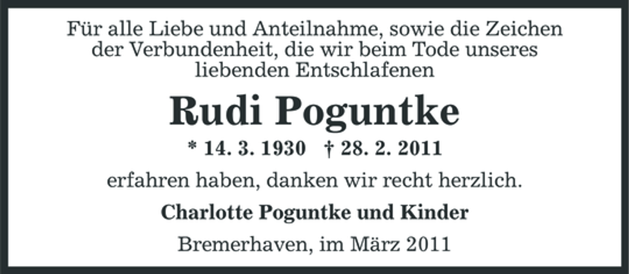 <p>Für alle Liebe und Anteilnahme, sowie die Zeichen der Verbundenheit, die wir beim Tode unseres liebenden Entschlafenen</p><p>Rudi Poguntke<br />* 14. 3. 1930 † 28. 2. 2011 erfahren haben, danken wir recht herzlich. Charlotte Poguntke und Kinder Bremerhaven, im März 2011</p>