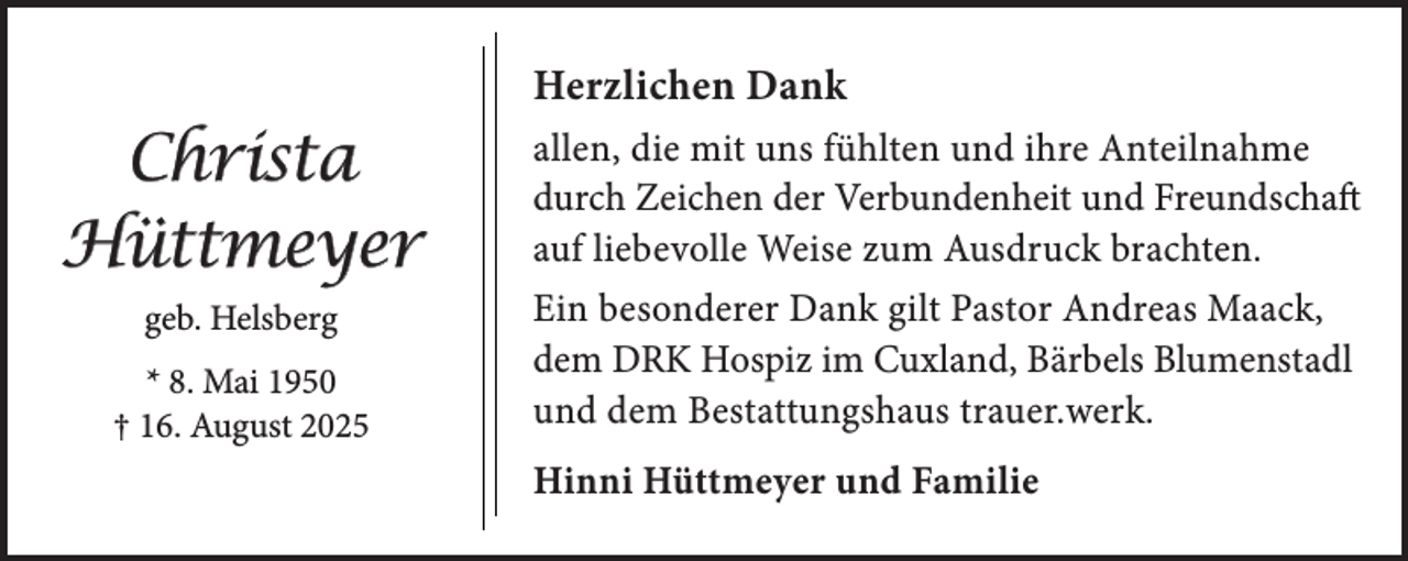 <p>Herzlichen Dank</p><p>Christa<br />Hüttmeyer<br />geb. Helsberg<br />* 8. Mai 1950<br />† 16. August 2025</p><p>allen, die mit uns fühlten und ihre Anteilnahme<br />durch Zeichen der Verbundenheit und Freundschaft<br />auf liebevolle Weise zum Ausdruck brachten.<br />Ein besonderer Dank gilt Pastor Andreas Maack,<br />dem DRK Hospiz im Cuxland, Bärbels Blumenstadl<br />und dem Bestattungshaus trauer.werk.<br />Hinni Hüttmeyer und Familie</p>