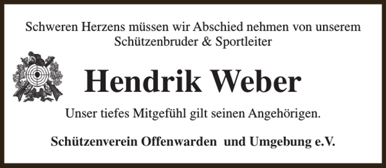 <p>Schweren Herzens müssen wir Abschied nehmen von unserem<br />Schützenbruder &amp; Sportleiter</p><p>Hendrik Weber<br />Unser tiefes Mitgefühl gilt seinen Angehörigen.<br />Schützenverein Offenwarden und Umgebung e.V.</p>
