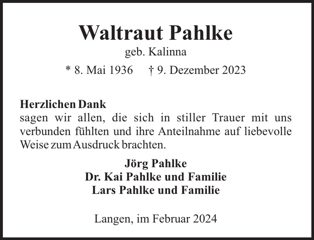 <p>Waltraut Pahlke<br />geb. Kalinna<br />* 8. Mai 1936</p><p>† 9. Dezember 2023</p><p>Herzlichen Dank<br />sagen wir allen, die sich in stiller Trauer mit uns<br />verbunden fühlten und ihre Anteilnahme auf liebevolle<br />Weise zumAusdruck brachten.<br />Jörg Pahlke<br />Dr. Kai Pahlke und Familie<br />Lars Pahlke und Familie<br />Langen, im Februar 2024</p>