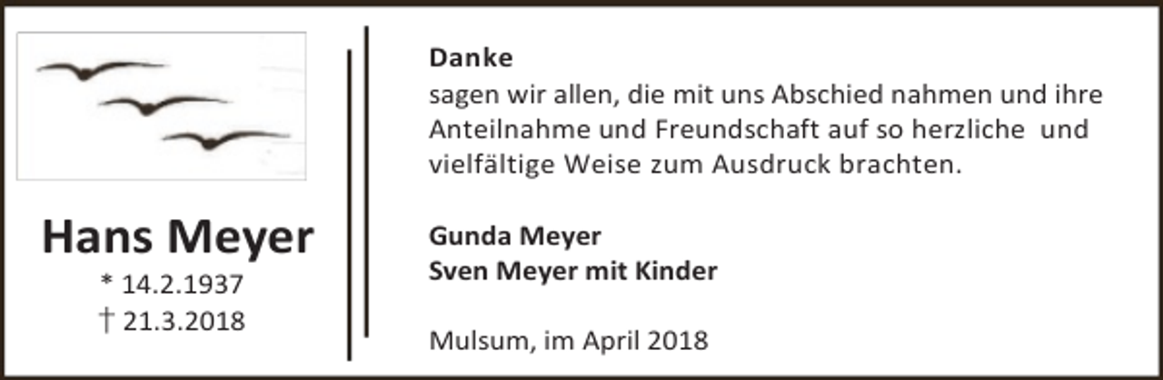 <p>Danke<br />sagen wir allen, die mit uns Abschied nahmen und ihre<br />Anteilnahme und Freundschaft auf so herzliche und<br />vielfältige Weise zum Ausdruck brachten.</p><p>Hans Meyer<br />* 14.2.1937<br />† 21.3.2018</p><p>Gunda Meyer<br />Sven Meyer mit Kinder<br />Mulsum, im April 2018</p>