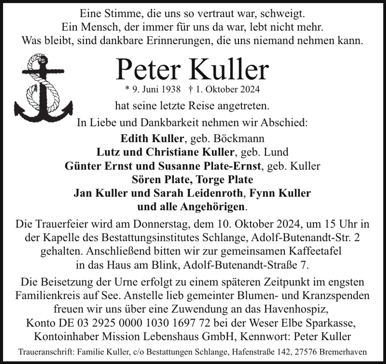 <p>Eine Stimme, die uns so vertraut war, schweigt.<br />Ein Mensch, der immer für uns da war, lebt nicht mehr.<br />Was bleibt, sind dankbare Erinnerungen, die uns niemand nehmen kann.</p><p>Peter Kuller<br />* 9. Juni 1938 † 1. Oktober 2024</p><p>hat seine letzte Reise angetreten.<br />In Liebe und Dankbarkeit nehmen wir Abschied:<br />Edith Kuller, geb. Böckmann<br />Lutz und Christiane Kuller, geb. Lund<br />Günter Ernst und Susanne Plate-Ernst, geb. Kuller<br />Sören Plate, Torge Plate<br />Jan Kuller und Sarah Leidenroth, Fynn Kuller<br />und alle Angehörigen.<br />Die Trauerfeier wird am Donnerstag, dem 10. Oktober 2024, um 15 Uhr in<br />der Kapelle des Bestattungsinstitutes Schlange, Adolf-Butenandt-Str. 2<br />gehalten. Anschließend bitten wir zur gemeinsamen Kaffeetafel<br />in das Haus am Blink, Adolf-Butenandt-Straße 7.<br />Die Beisetzung der Urne erfolgt zu einem späteren Zeitpunkt im engsten<br />Familienkreis auf See. Anstelle lieb gemeinter Blumen- und Kranzspenden<br />freuen wir uns über eine Zuwendung an das Havenhospiz,<br />Konto DE 03 2925 0000 1030 1692 bei der Weser Elbe Sparkasse,<br />Kontoinhaber Mission Lebenshaus GmbH, Kennwort: Peter Kuller<br />Traueranschrift: Familie Kuller, c/o Bestattungen Schlange, Hafenstraße 142, 27576 Bremerhaven</p>