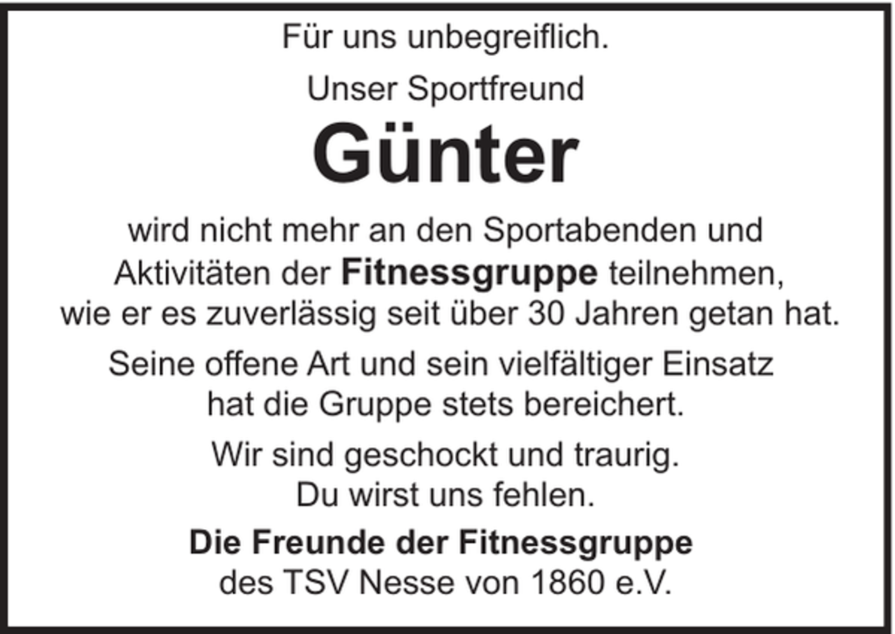 <p>Für uns unbegreiflich.<br />Unser Sportfreund</p><p>Günter</p><p>wird nicht mehr an den Sportabenden und<br />Aktivitäten der Fitnessgruppe teilnehmen,<br />wie er es zuverlässig seit über 30 Jahren getan hat.<br />Seine offene Art und sein vielfältiger Einsatz<br />hat die Gruppe stets bereichert.<br />Wir sind geschockt und traurig.<br />Du wirst uns fehlen.<br />Die Freunde der Fitnessgruppe<br />des TSV Nesse von 1860 e.V.</p>