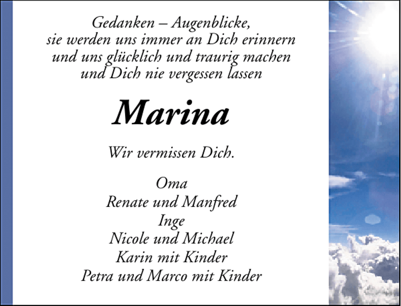 <p>Gedanken – Augenblicke,<br />sie werden uns immer an Dich erinnern<br />und uns glücklich und traurig machen<br />und Dich nie vergessen lassen</p><p>Marina<br />Wir vermissen Dich.<br />Oma<br />Renate und Manfred<br />Inge<br />Nicole und Michael<br />Karin mit Kinder<br />Petra und Marco mit Kinder</p>