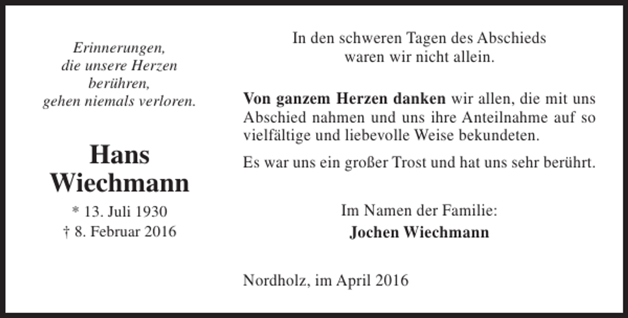 <p>Erinnerungen,<br />die unsere Herzen<br />berühren,<br />gehen niemals verloren.</p><p>Hans<br />Wiechmann<br />* 13. Juli 1930<br />† 8. Februar 2016</p><p>In den schweren Tagen des Abschieds<br />waren wir nicht allein.<br />Von ganzem Herzen danken wir allen, die mit uns<br />Abschied nahmen und uns ihre Anteilnahme auf so<br />vielfältige und liebevolle Weise bekundeten.<br />Es war uns ein großer Trost und hat uns sehr berührt.<br />Im Namen der Familie:<br />Jochen Wiechmann<br />Nordholz, im April 2016</p>