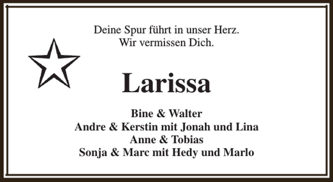 <p>Deine Spur führt in unser Herz.<br />Wir vermissen Dich.</p><p>Larissa<br />Bine &amp; Walter<br />Andre &amp; Kerstin mit Jonah und Lina<br />Anne &amp; Tobias<br />Sonja &amp; Marc mit Hedy und Marlo</p>