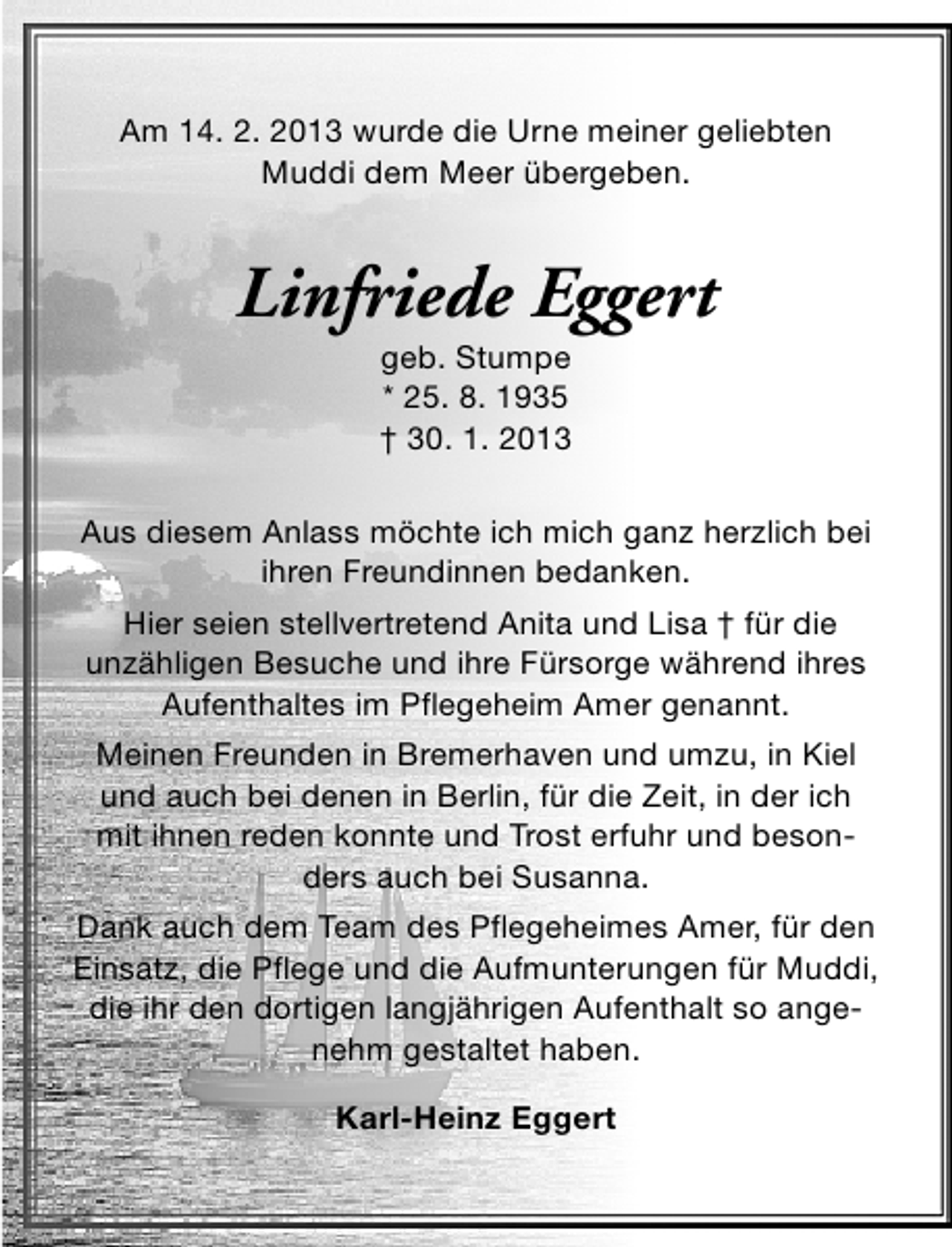 <p>Am 14. 2. 2013 wurde die Urne meiner geliebten<br />Muddi dem Meer übergeben.</p><p>Linfriede Eggert<br />geb. Stumpe<br />* 25. 8. 1935<br />† 30. 1. 2013</p><p>Aus diesem Anlass möchte ich mich ganz herzlich bei<br />ihren Freundinnen bedanken.<br />Hier seien stellvertretend Anita und Lisa † für die<br />unzähligen Besuche und ihre Fürsorge während ihres<br />Aufenthaltes im Pflegeheim Amer genannt.<br />Meinen Freunden in Bremerhaven und umzu, in Kiel<br />und auch bei denen in Berlin, für die Zeit, in der ich<br />mit ihnen reden konnte und Trost erfuhr und besonders auch bei Susanna.<br />Dank auch dem Team des Pflegeheimes Amer, für den<br />Einsatz, die Pflege und die Aufmunterungen für Muddi,<br />die ihr den dortigen langjährigen Aufenthalt so angenehm gestaltet haben.<br />Karl-Heinz Eggert</p>
