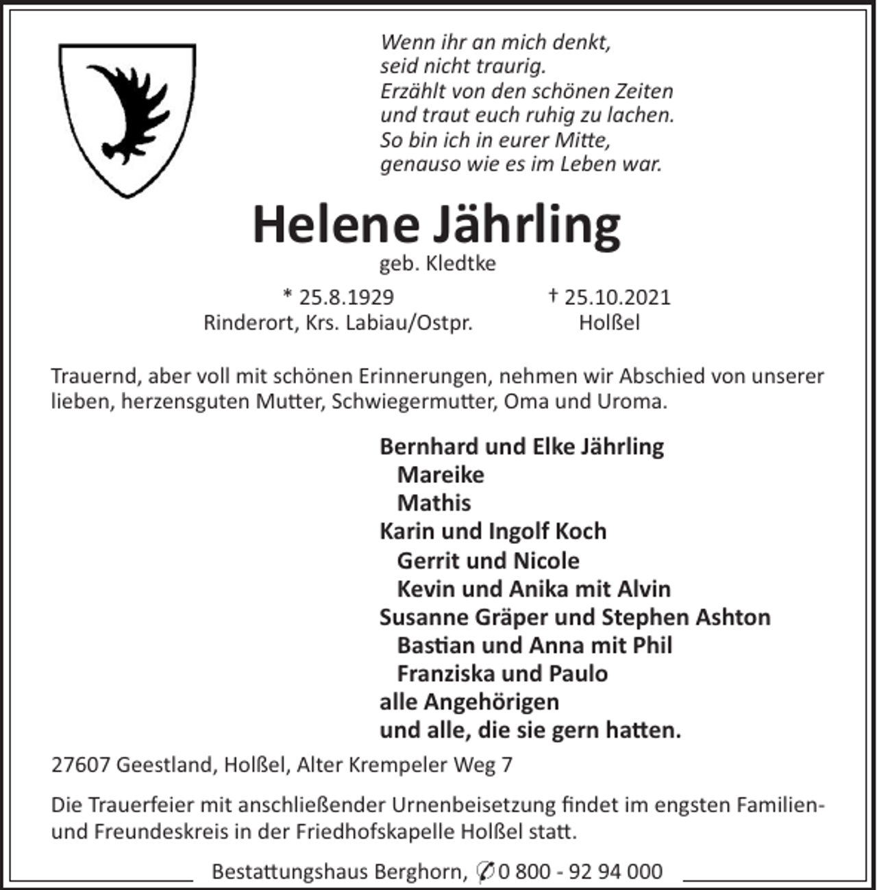<p>Wenn ihr an mich denkt,<br />seid nicht traurig.<br />Erzählt von den schönen Zeiten<br />und traut euch ruhig zu lachen.<br />So bin ich in eurer Mie,<br />genauso wie es im Leben war.</p><p>Helene<br />Jährling<br />geb. Kledtke<br />* 25.8.1929<br />Rinderort, Krs. Labiau/Ostpr.</p><p>† 25.10.2021<br />Holßel</p><p>Trauernd, aber voll mit schönen Erinnerungen, nehmen wir Abschied von unserer<br />lieben, herzensguten Mu!er, Schwiegermu!er, Oma und Uroma.</p><p>Bernhard und Elke Jährling<br />Mareike<br />Mathis<br />Karin und Ingolf Koch<br />Gerrit und Nicole<br />Kevin und Anika mit Alvin<br />Susanne Gräper und Stephen Ashton<br />Bas!an und Anna mit Phil<br />Franziska und Paulo<br />alle Angehörigen<br />und alle, die sie gern ha"en.<br />27607 Geestland, Holßel, Alter Krempeler Weg 7<br />Die Trauerfeier mit anschließender Urnenbeisetzung ﬁndet im engsten Familienund Freundeskreis in der Friedhofskapelle Holßel sta!.<br />Besta!ungshaus Berghorn, * 0 800 - 92 94 000</p>