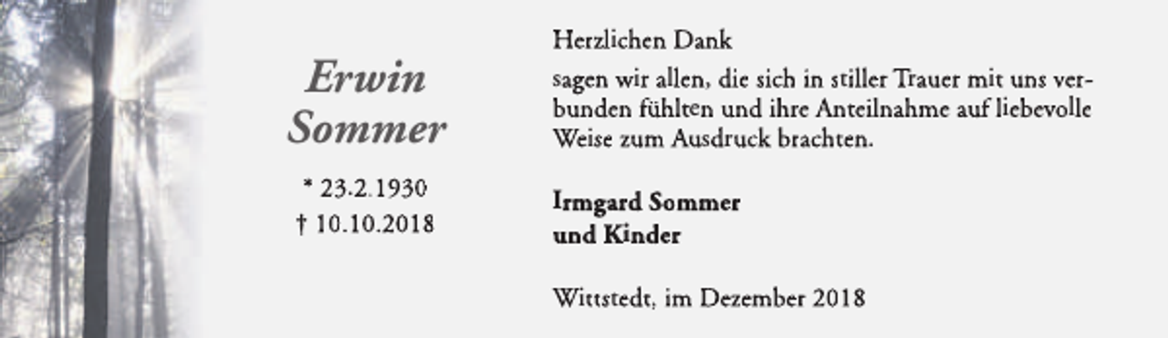 <p>Erwin<br />Sommer<br />* 23.2.1930<br />† 10.10.2018</p><p>Herzlichen Dank<br />sagen wir allen, die sich in stiller Trauer mit uns verbunden fühlten und ihre Anteilnahme auf liebevolle<br />Weise zum Ausdruck brachten.<br />Irmgard Sommer<br />und Kinder<br />Wittstedt, im Dezember 2018</p>