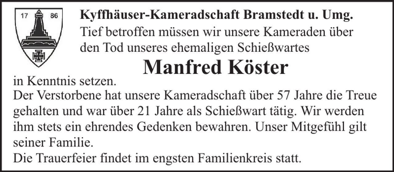 <p>Kyffhäuser-Kameradschaft Bramstedt u. Umg.<br />Tief betroffen müssen wir unsere Kameraden über<br />den Tod unseres ehemaligen Schießwartes</p><p>Manfred Köster</p><p>in Kenntnis setzen.<br />Der Verstorbene hat unsere Kameradschaft über 57 Jahre die Treue<br />gehalten und war über 21 Jahre als Schießwart tätig. Wir werden<br />ihm stets ein ehrendes Gedenken bewahren. Unser Mitgefühl gilt<br />seiner Familie.<br />Die Trauerfeier findet im engsten Familienkreis statt.</p>