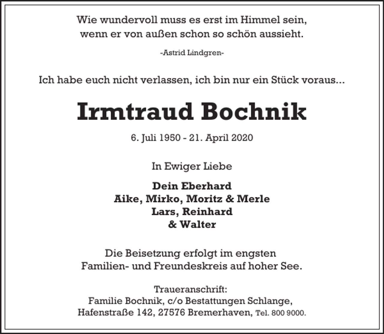 <p>Wie wundervoll muss es erst im Himmel sein,<br />wenn er von außen schon so schön aussieht.<br />-Astrid Lindgren-</p>
<p>Ich habe euch nicht verlassen, ich bin nur ein Stück voraus...</p>
<p>Irmtraud Bochnik<br />6. Juli 1950 - 21. April 2020</p>
<p>In Ewiger Liebe<br />Dein Eberhard<br />Aike, Mirko, Moritz &amp; Merle<br />Lars, Reinhard<br />&amp; Walter<br />Die Beisetzung erfolgt im engsten<br />Familien- und Freundeskreis auf hoher See.<br />Traueranschrift:<br />Familie Bochnik, c/o Bestattungen Schlange,<br />Hafenstraße 142, 27576 Bremerhaven, Tel. 800 9000.</p>