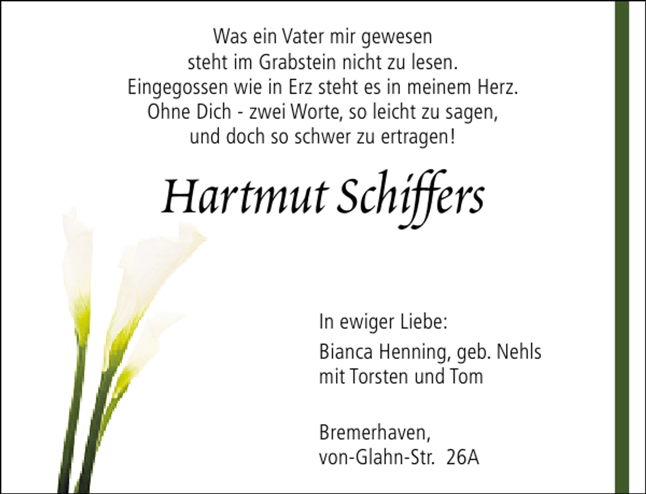 <p>Was ein Vater mir gewesen<br />steht im Grabstein nicht zu lesen.<br />Eingegossen wie in Erz steht es in meinem Herz.<br />Ohne Dich - zwei Worte, so leicht zu sagen,<br />und doch so schwer zu ertragen!</p><p>Hartmut Schiffers<br />In ewiger Liebe:<br />Bianca Henning, geb. Nehls<br />mit Torsten und Tom<br />Bremerhaven,<br />von-Glahn-Str. 26A</p>