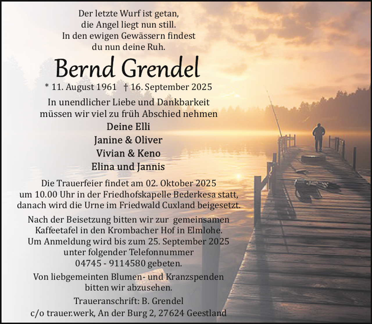 <p>Der letzte Wurf ist getan,<br />die Angel liegt nun still.<br />In den ewigen Gewässern findest<br />du nun deine Ruh.</p>
<p>* 11. August 1961 † 16. September 2025</p>
<p>In unendlicher Liebe und Dankbarkeit<br />müssen wir viel zu früh Abschied nehmen</p>
<p>Die Trauerfeier findet am 02. Oktober 2025<br />um 10.00 Uhr in der Friedhofskapelle Bederkesa statt,<br />danach wird die Urne im Friedwald Cuxland beigesetzt.<br />Nach der Beisetzung bitten wir zur gemeinsamen<br />Kaffeetafel in den Krombacher Hof in Elmlohe.<br />Um Anmeldung wird bis zum 25. September 2025<br />unter folgender Telefonnummer<br />04745 ­ 9114580 gebeten.<br />Von liebgemeinten Blumen­ und Kranzspenden<br />bitten wir abzusehen.<br />Traueranschrift: B. Grendel<br />c/o trauer.werk, An der Burg 2, 27624 Geestland</p>