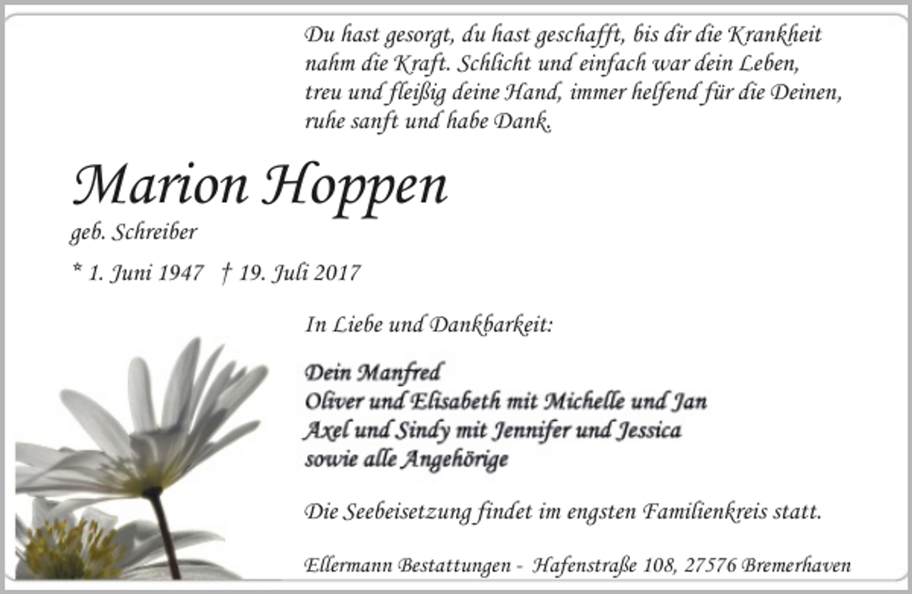 <p>Du hast gesorgt, du hast geschafft, bis dir die Krankheit<br />nahm die Kraft. Schlicht und einfach war dein Leben,<br />treu und fleißig deine Hand, immer helfend für die Deinen,<br />ruhe sanft und habe Dank.</p><p>Marion Hoppen<br />geb. Schreiber</p><p>* 1. Juni 1947 † 19. Juli 2017<br />In Liebe und Dankbarkeit:</p><p>Die Seebeisetzung findet im engsten Familienkreis statt.<br />Ellermann Bestattungen - Hafenstraße 108, 27576 Bremerhaven</p>