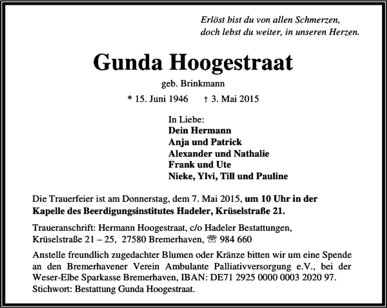 <p>Erlöst bist du von allen Schmerzen,<br />doch lebst du weiter, in unseren Herzen.</p><p>Gunda Hoogestraat<br />geb. Brinkmann</p><p>* 15. Juni 1946</p><p>† 3. Mai 2015</p><p>In Liebe:<br />Dein Hermann<br />Anja und Patrick<br />Alexander und Nathalie<br />Frank und Ute<br />Nieke, Ylvi, Till und Pauline<br />Die Trauerfeier ist am Donnerstag, dem 7. Mai 2015, um 10 Uhr in der<br />Kapelle des Beerdigungsinstitutes Hadeler, Krüselstraße 21.<br />Traueranschrift: Hermann Hoogestraat, c/o Hadeler Bestattungen,<br />Krüselstraße 21 – 25, 27580 Bremerhaven, ℡ 984 660<br />Anstelle freundlich zugedachter Blumen oder Kränze bitten wir um eine Spende<br />an den Bremerhavener Verein Ambulante Palliativversorgung e.V., bei der<br />Weser-Elbe Sparkasse Bremerhaven, IBAN: DE71 2925 03 2020 97.<br />Stichwort: Bestattung Gunda Hoogestraat.</p>