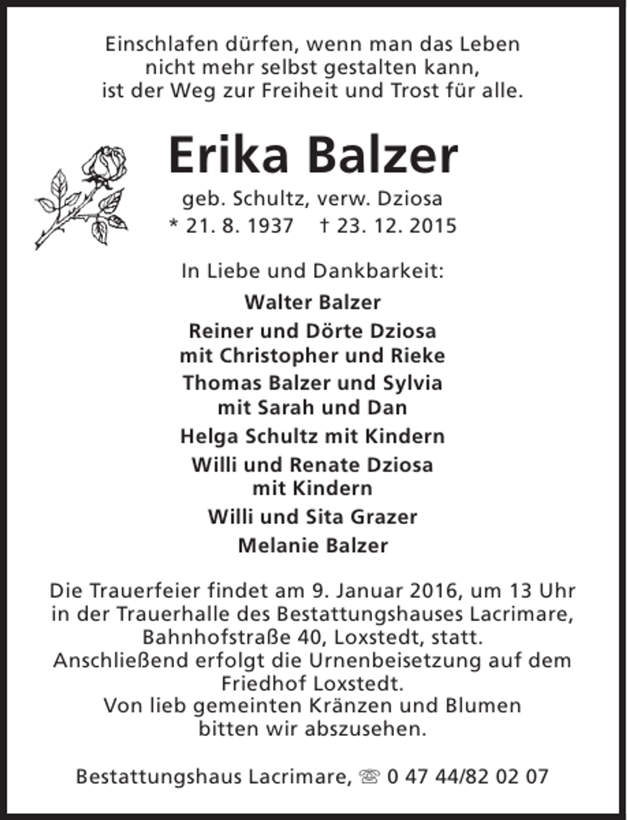 <p>Einschlafen dürfen, wenn man das Leben<br />nicht mehr selbst gestalten kann,<br />ist der Weg zur Freiheit und Trost für alle.</p><p>Erika Balzer<br />geb. Schultz, verw. Dziosa<br />* 21. 8. 1937 † 23. 12. 2015<br />In Liebe und Dankbarkeit:<br />Walter Balzer<br />Reiner und Dörte Dziosa<br />mit Christopher und Rieke<br />Thomas Balzer und Sylvia<br />mit Sarah und Dan<br />Helga Schultz mit Kindern<br />Willi und Renate Dziosa<br />mit Kindern<br />Willi und Sita Grazer<br />Melanie Balzer<br />Die Trauerfeier findet am 9. Januar 2016, um 13 Uhr<br />in der Trauerhalle des Bestattungshauses Lacrimare,<br />Bahnhofstraße 40, Loxstedt, statt.<br />Anschließend erfolgt die Urnenbeisetzung auf dem<br />Friedhof Loxstedt.<br />Von lieb gemeinten Kränzen und Blumen<br />bitten wir abszusehen.<br />Bestattungshaus Lacrimare, s 0 47 44/82 02 07</p>