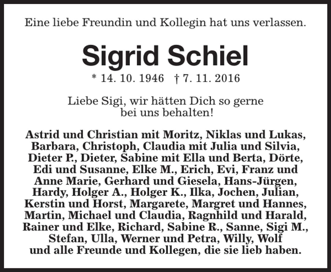 <p>Eine liebe Freundin und Kollegin hat uns verlassen.</p><p>Sigrid Schiel<br />* 14. 10. 1946 † 7. 11. 2016</p><p>Liebe Sigi, wir hätten Dich so gerne<br />bei uns behalten!<br />Astrid und Christian mit Moritz, Niklas und Lukas,<br />Barbara, Christoph, Claudia mit Julia und Silvia,<br />Dieter P., Dieter, Sabine mit Ella und Berta, Dörte,<br />Edi und Susanne, Elke M., Erich, Evi, Franz und<br />Anne Marie, Gerhard und Giesela, Hans-Jürgen,<br />Hardy, Holger A., Holger K., Ilka, Jochen, Julian,<br />Kerstin und Horst, Margarete, Margret und Hannes,<br />Martin, Michael und Claudia, Ragnhild und Harald,<br />Rainer und Elke, Richard, Sabine R., Sanne, Sigi M.,<br />Stefan, Ulla, Werner und Petra, Willy, Wolf<br />und alle Freunde und Kollegen, die sie lieb haben.</p>