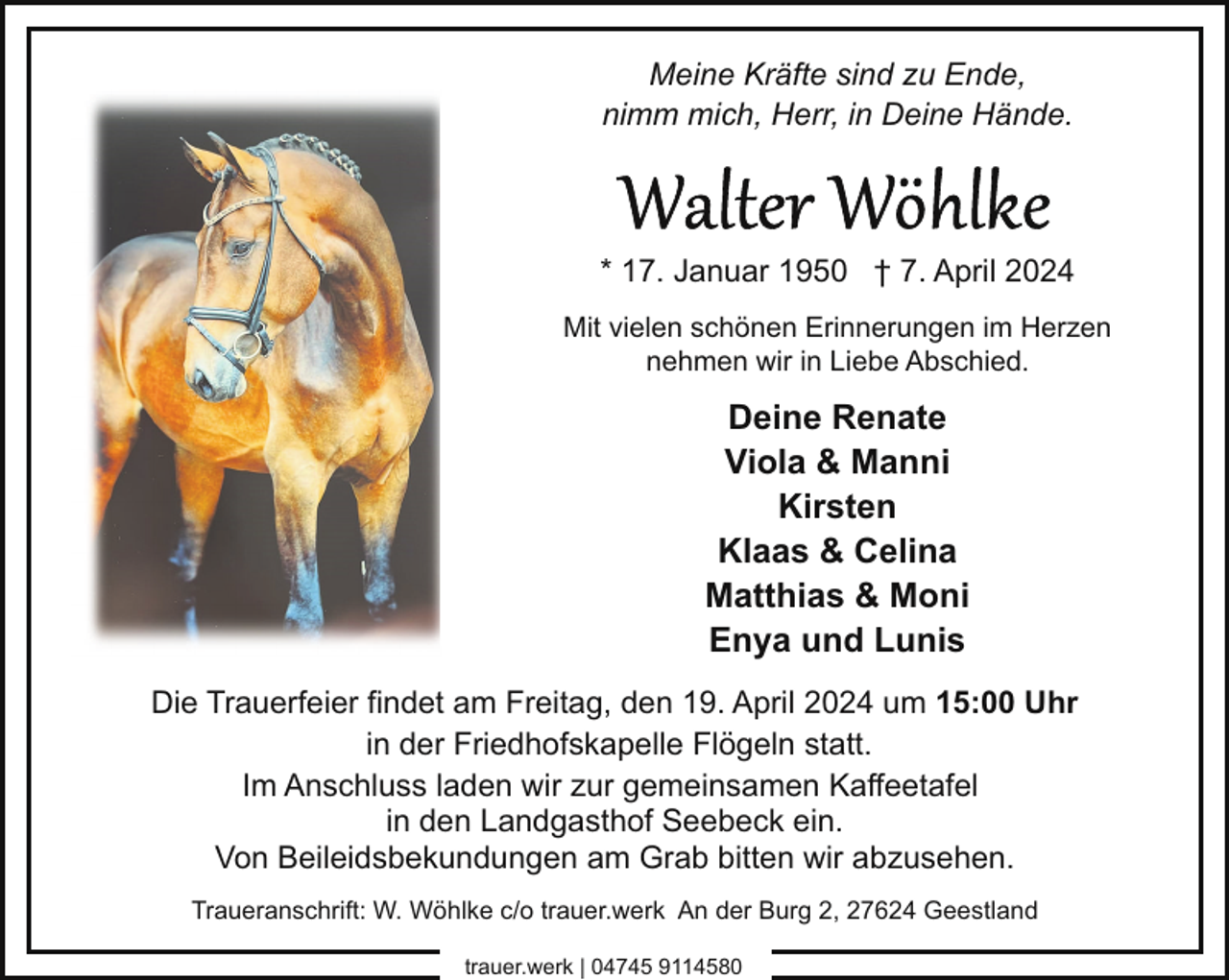 <p>Meine Kräfte sind zu Ende,<br />nimm mich, Herr, in Deine Hände.</p><p>* 17. Januar 1950 † 7. April 2024<br />Mit vielen schönen Erinnerungen im Herzen<br />nehmen wir in Liebe Abschied.</p><p>Deine Renate<br />Viola &amp; Manni<br />Kirsten<br />Klaas &amp; Celina<br />Matthias &amp; Moni<br />Enya und Lunis<br />Die Trauerfeier findet am Freitag, den 19. April 2024 um 15:00 Uhr<br />in der Friedhofskapelle Flögeln statt.<br />Im Anschluss laden wir zur gemeinsamen Kaffeetafel<br />in den Landgasthof Seebeck ein.<br />Von Beileidsbekundungen am Grab bitten wir abzusehen.<br />Traueranschrift: W. Wöhlke c/o trauer.werk An der Burg 2, 27624 Geestland<br />trauer.werk | 04745 9114580</p>