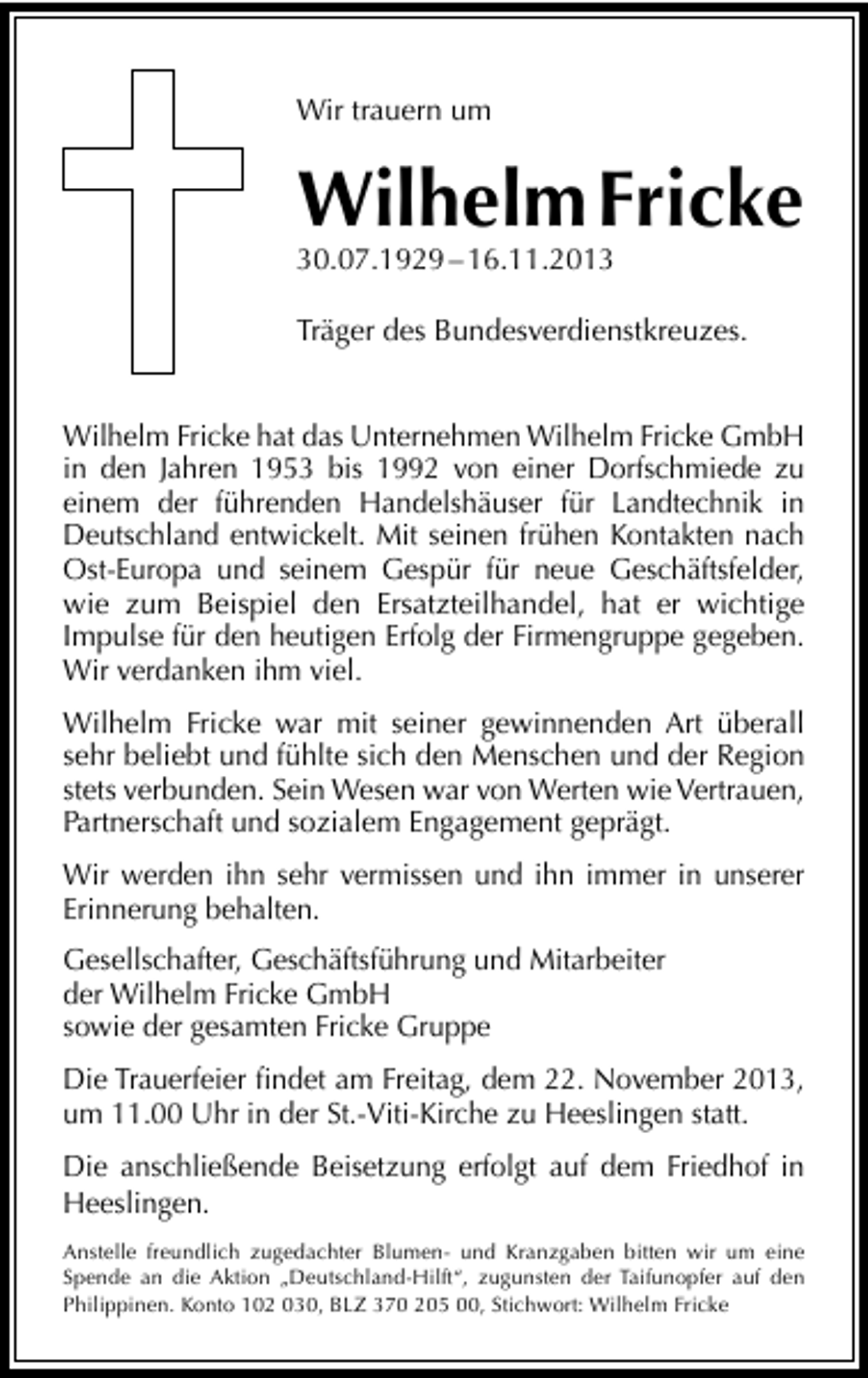 <p>Wir trauern um</p><p>Wilhelm Fricke</p><p>30.07.1929 – 16.11.2013</p><p>Träger des Bundesverdienstkreuzes.<br />Wilhelm Fricke hat das Unternehmen Wilhelm Fricke GmbH<br />in den Jahren 1953 bis 1992 von einer Dorfschmiede zu<br />einem der führenden Handelshäuser für Landtechnik in<br />Deutschland entwickelt. Mit seinen frühen Kontakten nach<br />Ost-Europa und seinem Gespür für neue Geschäftsfelder,<br />wie zum Beispiel den Ersatzteilhandel, hat er wichtige<br />Impulse für den heutigen Erfolg der Firmengruppe gegeben.<br />Wir verdanken ihm viel.<br />Wilhelm Fricke war mit seiner gewinnenden Art überall<br />sehr beliebt und fühlte sich den Menschen und der Region<br />stets verbunden. Sein Wesen war von Werten wie Vertrauen,<br />Partnerschaft und sozialem Engagement geprägt.<br />Wir werden ihn sehr vermissen und ihn immer in unserer<br />Erinnerung behalten.<br />Gesellschafter, Geschäftsführung und Mitarbeiter<br />der Wilhelm Fricke GmbH<br />sowie der gesamten Fricke Gruppe<br />Die Trauerfeier ﬁndet am Freitag, dem 22. November 2013,<br />um 11.00 Uhr in der St.-Viti-Kirche zu Heeslingen statt.<br />Die anschließende Beisetzung erfolgt auf dem Friedhof in<br />Heeslingen.<br />Anstelle freundlich zugedachter Blumen- und Kranzgaben bitten wir um eine<br />Spende an die Aktion „Deutschland-Hilft“, zugunsten der Taifunopfer auf den<br />Philippinen. Konto 102 030, BLZ 370 205 00, Stichwort: Wilhelm Fricke</p>