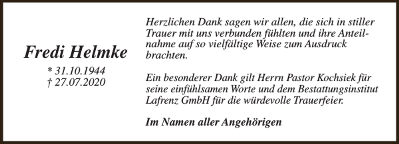 <p>Fredi Helmke<br />* 31.10.1944<br />† 27.07.2020</p><p>Herzlichen Dank sagen wir allen, die sich in stiller<br />Trauer mit uns verbunden fühlten und ihre Anteilnahme auf so vielfältige Weise zum Ausdruck<br />brachten.<br />Ein besonderer Dank gilt Herrn Pastor Kochsiek für<br />seine einfühlsamen Worte und dem Bestattungsinstitut<br />Lafrenz GmbH für die würdevolle Trauerfeier.<br />Im Namen aller Angehörigen</p>