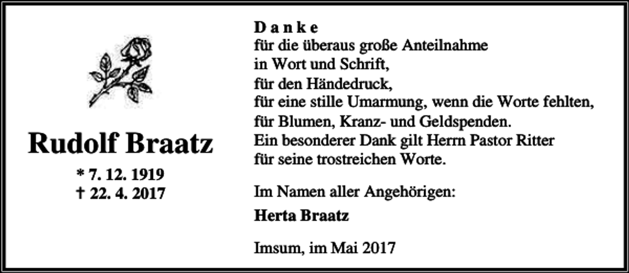 <p>Rudolf Braatz<br />* 7. 12. 1919<br />B 22. 4. 2017</p><p>Danke<br />für die überaus große Anteilnahme<br />in Wort und Schrift,<br />für den Händedruck,<br />für eine stille Umarmung, wenn die Worte fehlten,<br />für Blumen, Kranz- und Geldspenden.<br />Ein besonderer Dank gilt Herrn Pastor Ritter<br />für seine trostreichen Worte.<br />Im Namen aller Angehörigen:<br />Herta Braatz<br />Imsum, im Mai 2017</p>