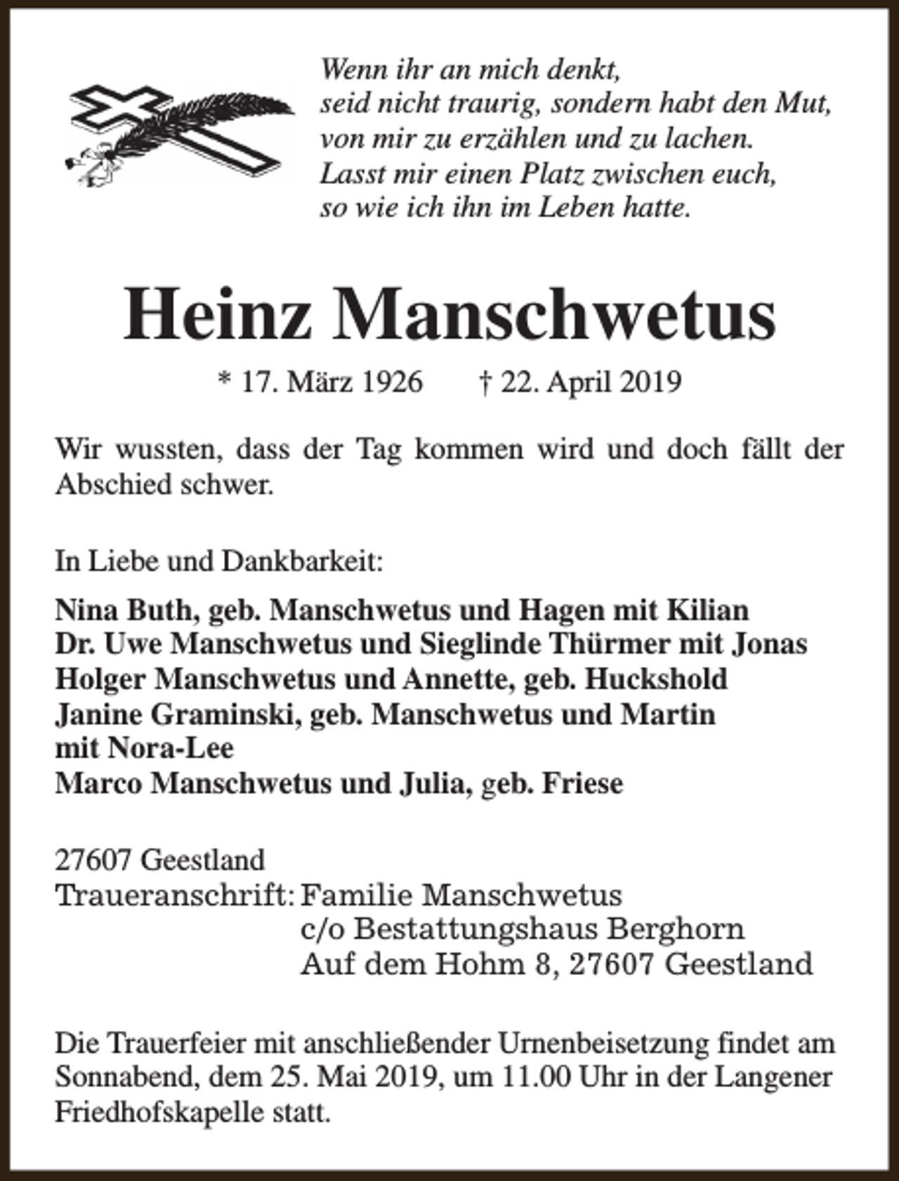 <p>Wenn ihr an mich denkt,<br />seid nicht traurig, sondern habt den Mut,<br />von mir zu erzählen und zu lachen.<br />Lasst mir einen Platz zwischen euch,<br />so wie ich ihn im Leben hatte.</p><p>Heinz Manschwetus<br />* 17. März 1926</p><p>† 22. April 2019</p><p>Wir wussten, dass der Tag kommen wird und doch fällt der<br />Abschied schwer.<br />In Liebe und Dankbarkeit:<br />Nina Buth, geb. Manschwetus und Hagen mit Kilian<br />Dr. Uwe Manschwetus und Sieglinde Thürmer mit Jonas<br />Holger Manschwetus und Annette, geb. Huckshold<br />Janine Graminski, geb. Manschwetus und Martin<br />mit Nora-Lee<br />Marco Manschwetus und Julia, geb. Friese<br />27607 Geestland<br />Traueranschrift: Familie Manschwetus<br />c/o Bestattungshaus Berghorn<br />Auf dem Hohm 8, 27607 Geestland<br />Die Trauerfeier mit anschließender Urnenbeisetzung findet am<br />Sonnabend, dem 25. Mai 2019, um 11.00 Uhr in der Langener<br />Friedhofskapelle statt.</p>