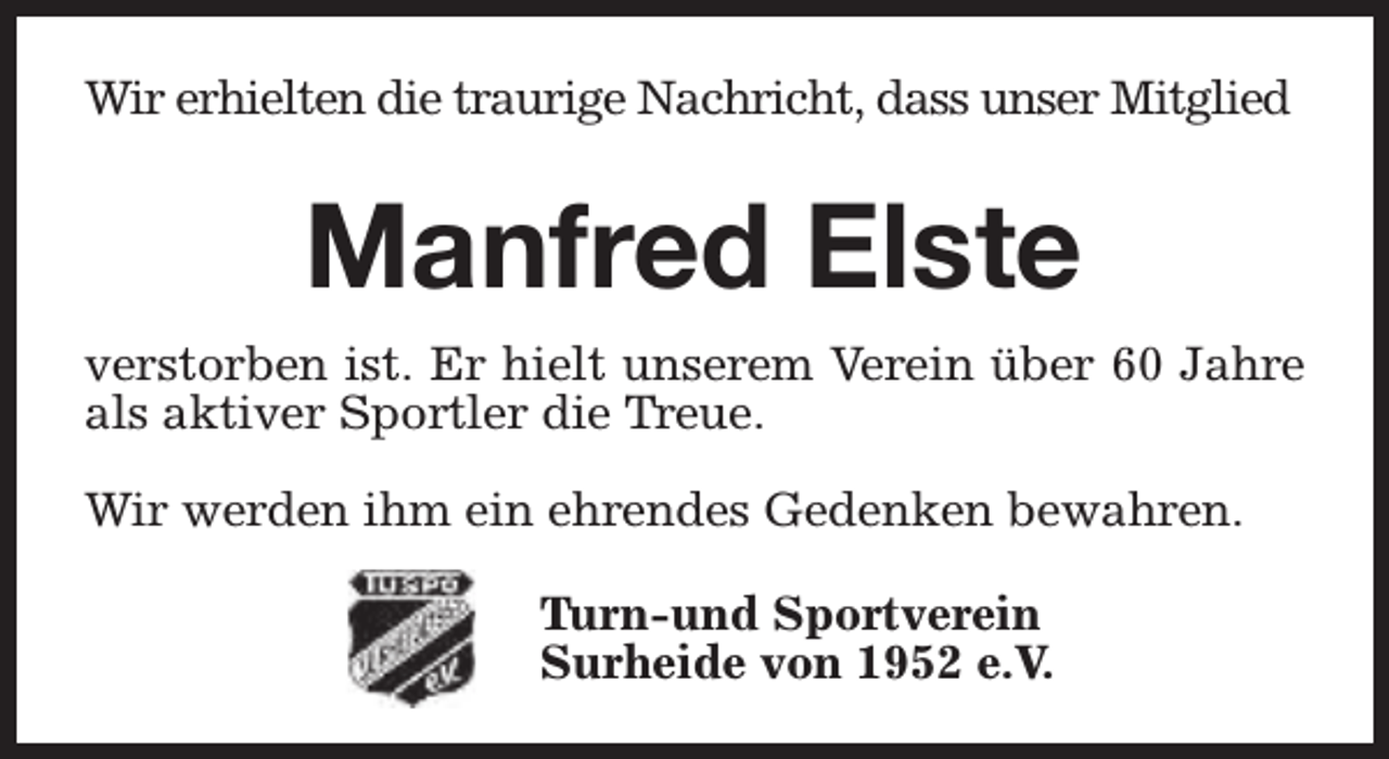 <p>Wir erhielten die traurige Nachricht, dass unser Mitglied</p><p>Manfred Elste<br />verstorben ist. Er hielt unserem Verein über 60 Jahre<br />als aktiver Sportler die Treue.<br />Wir werden ihm ein ehrendes Gedenken bewahren.<br />Turn-und Sportverein<br />Surheide von 1952 e.V.</p>