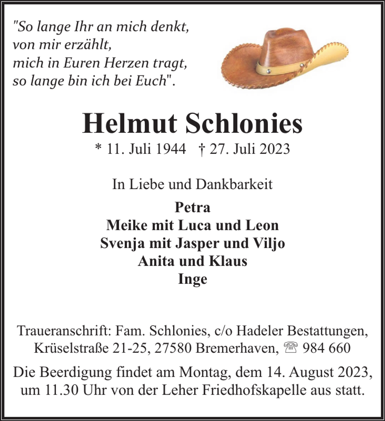 <p>"So lange Ihr an mich denkt,<br />von mir erzählt,<br />mich in Euren Herzen tragt,<br />so lange bin ich bei Euch".</p><p>Helmut Schlonies<br />* 11. Juli 1944 † 27. Juli 2023<br />In Liebe und Dankbarkeit<br />Petra<br />Meike mit Luca und Leon<br />Svenja mit Jasper und Viljo<br />Anita und Klaus<br />Inge<br />Traueranschrift: Fam. Schlonies, c/o Hadeler Bestattungen,<br />Krüselstraße 21-25, 27580 Bremerhaven, ' 984 660</p><p>Die Beerdigung findet am Montag, dem 14. August 2023,<br />um 11.30 Uhr von der Leher Friedhofskapelle aus statt.</p>