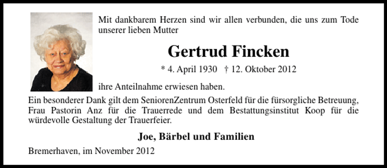 <p>Mit dankbarem Herzen sind wir allen verbunden, die uns zum Tode<br />unserer lieben Mutter</p><p>Gertrud Fincken<br />* 4. April 1930 † 12. Oktober 2012<br />ihre Anteilnahme erwiesen haben.<br />Ein besonderer Dank gilt dem SeniorenZentrum Osterfeld für die fürsorgliche Betreuung,<br />Frau Pastorin Anz für die Trauerrede und dem Bestattungsinstitut Koop für die<br />würdevolle Gestaltung der Trauerfeier.</p><p>Joe, Bärbel und Familien<br />Bremerhaven, im November 2012</p>
