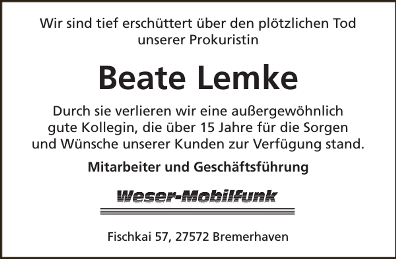 <p>Wir sind tief erschüttert über den plötzlichen Tod<br />unserer Prokuristin</p><p>Beate Lemke<br />Durch sie verlieren wir eine außergewöhnlich<br />gute Kollegin, die über 15 Jahre für die Sorgen<br />und Wünsche unserer Kunden zur Verfügung stand.<br />Mitarbeiter und Geschäftsführung</p><p>Fischkai 57, 27572 Bremerhaven</p>