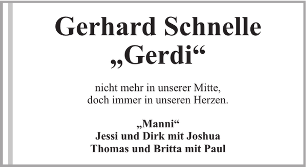 <p>Gerhard Schnelle<br />„Gerdi“<br />nicht mehr in unserer Mitte,<br />doch immer in unseren Herzen.<br />„Manni“<br />Jessi und Dirk mit Joshua<br />Thomas und Britta mit Paul</p>
