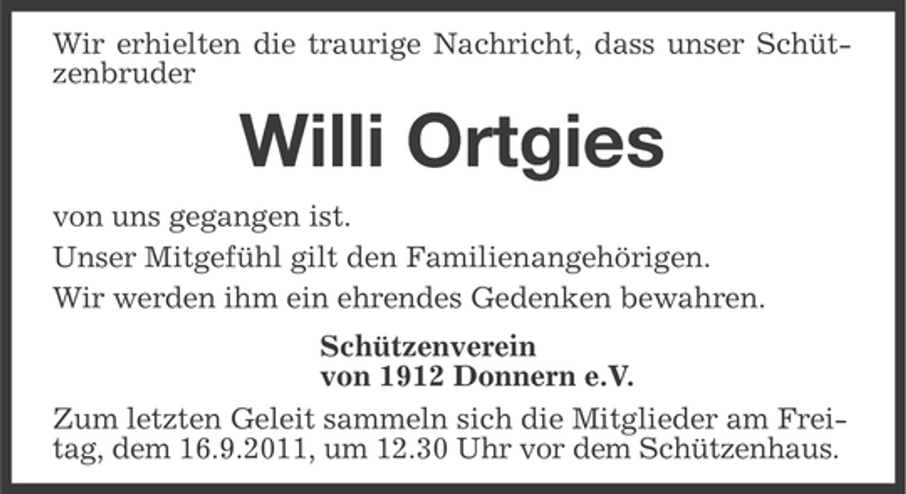 <p>Wir erhielten die traurige Nachricht, dass unser Schützenbruder</p><p>Willi Ortgies<br />von uns gegangen ist.<br />Unser Mitgefühl gilt den Familienangehörigen.<br />Wir werden ihm ein ehrendes Gedenken bewahren.<br />Schützenverein<br />von 1912 Donnern e.V.<br />Zum letzten Geleit sammeln sich die Mitglieder am Freitag, dem 16.9.2011, um 12.30 Uhr vor dem Schützenhaus.</p>