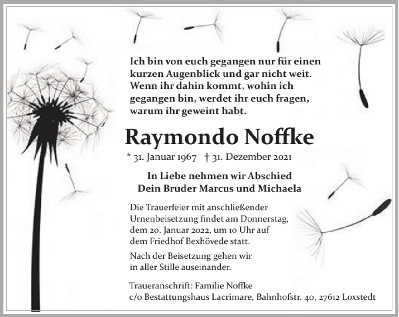 <p>Ich bin von euch gegangen nur für einen<br />kurzen Augenblick und gar nicht weit.<br />Wenn ihr dahin kommt, wohin ich<br />gegangen bin, werdet ihr euch fragen,<br />warum ihr geweint habt.</p>
<p>Raymondo Noffke<br />* 31. Januar 1967 † 31. Dezember 2021</p>
<p>In Liebe nehmen wir Abschied<br />Dein Bruder Marcus und Michaela<br />Die Trauerfeier mit anschließender<br />Urnenbeisetzung ﬁndet am Donnerstag,<br />dem 20. Januar 2022, um 10 Uhr auf<br />dem Friedhof Bexhövede statt.<br />Nach der Beisetzung gehen wir<br />in aller Stille auseinander.<br />Traueranschrift: Familie Noffke<br />c/o Bestattungshaus Lacrimare, Bahnhofstr. 40, 27612 Loxstedt</p>