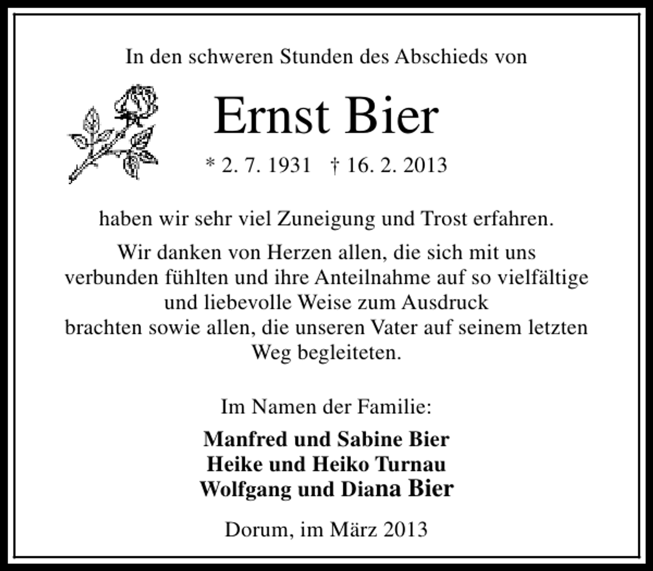<p>In den schweren Stunden des Abschieds von</p><p>Ernst Bier</p><p>* 2. 7. 1931 † 16. 2. 2013<br />haben wir sehr viel Zuneigung und Trost erfahren.<br />Wir danken von Herzen allen, die sich mit uns<br />verbunden fühlten und ihre Anteilnahme auf so vielfältige<br />und liebevolle Weise zum Ausdruck<br />brachten sowie allen, die unseren Vater auf seinem letzten<br />Weg begleiteten.<br />Im Namen der Familie:<br />Manfred und Sabine Bier<br />Heike und Heiko Turnau<br />Wolfgang und Diana Bier<br />Dorum, im März 2013</p>