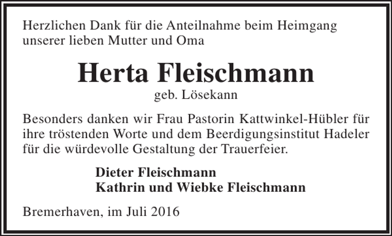 <p>Herzlichen Dank für die Anteilnahme beim Heimgang<br />unserer lieben Mutter und Oma</p><p>Herta Fleischmann<br />geb. Lösekann</p><p>Besonders danken wir Frau Pastorin Kattwinkel-Hübler für<br />ihre tröstenden Worte und dem Beerdigungsinstitut Hadeler<br />für die würdevolle Gestaltung der Trauerfeier.<br />Dieter Fleischmann<br />Kathrin und Wiebke Fleischmann<br />Bremerhaven, im Juli 2016</p>