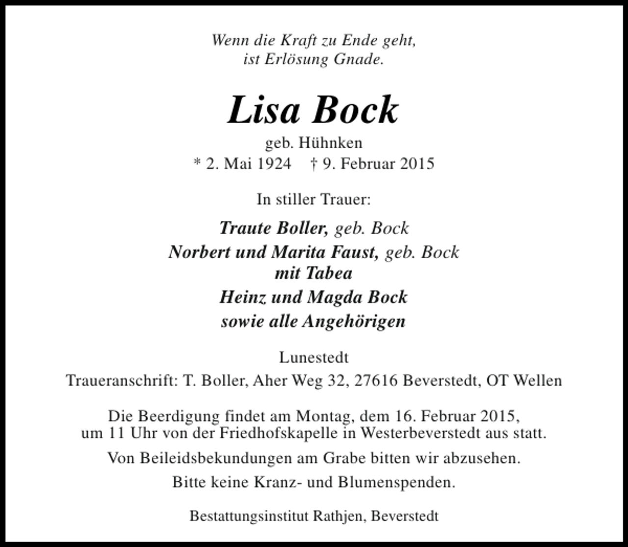 <p>Wenn die Kraft zu Ende geht,<br />ist Erlösung Gnade.</p><p>Lisa Bock</p><p>geb. Hühnken<br />* 2. Mai 1924 † 9. Februar 2015<br />In stiller Trauer:</p><p>Traute Boller, geb. Bock<br />Norbert und Marita Faust, geb. Bock<br />mit Tabea<br />Heinz und Magda Bock<br />sowie alle Angehörigen<br />Lunestedt<br />Traueranschrift: T. Boller, Aher Weg 32, 27616 Beverstedt, OT Wellen<br />Die Beerdigung findet am Montag, dem 16. Februar 2015,<br />um 11 Uhr von der Friedhofskapelle in Westerbeverstedt aus statt.<br />Von Beileidsbekundungen am Grabe bitten wir abzusehen.<br />Bitte keine Kranz- und Blumenspenden.<br />Bestattungsinstitut Rathjen, Beverstedt</p>