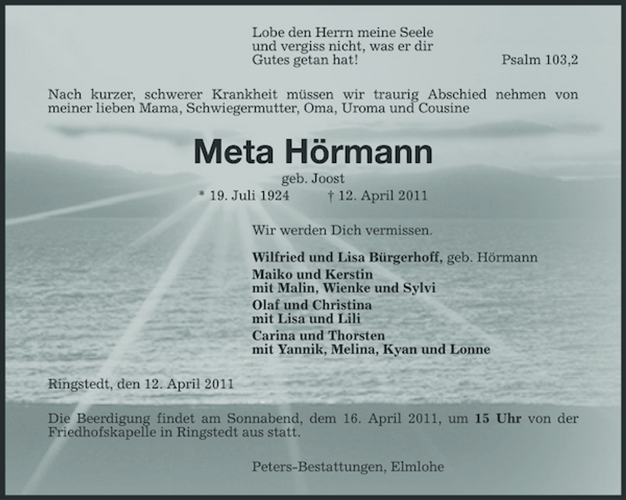 <p>Lobe den Herrn meine Seele und vergiss nicht, was er dir Gutes getan hat!</p><p>Psalm 103,2</p><p>Nach kurzer, schwerer Krankheit müssen wir traurig Abschied nehmen von meiner lieben Mama, Schwiegermutter, Oma, Uroma und Cousine</p><p>Meta Hörmann<br />geb. Joost * 19. Juli 1924 † 12. April 2011 Wir werden Dich vermissen. Wilfried und Lisa Bürgerhoff, geb. Hörmann Maiko und Kerstin mit Malin, Wienke und Sylvi Olaf und Christina mit Lisa und Lili Carina und Thorsten mit Yannik, Melina, Kyan und Lonne Ringstedt, den 12. April 2011 Die Beerdigung findet am Sonnabend, dem 16. April 2011, um 15 Uhr von der Friedhofskapelle in Ringstedt aus statt. Peters-Bestattungen, Elmlohe</p>
