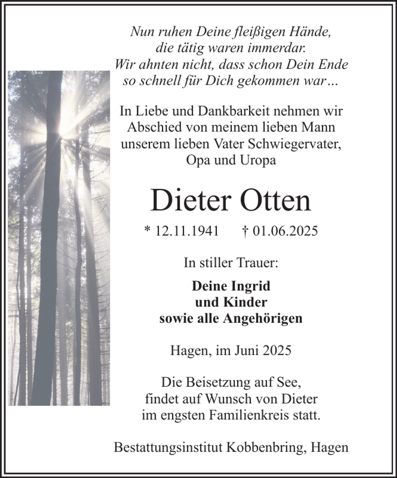 <p>Nun ruhen Deine fleißigen Hände,<br />die tätig waren immerdar.<br />Wir ahnten nicht, dass schon Dein Ende<br />so schnell für Dich gekommen war…<br />In Liebe und Dankbarkeit nehmen wir<br />Abschied von meinem lieben Mann<br />unserem lieben Vater Schwiegervater,<br />Opa und Uropa</p><p>Dieter Otten<br />* 12.11.1941</p><p>† 01.06.2025</p><p>In stiller Trauer:<br />Deine Ingrid<br />und Kinder<br />sowie alle Angehörigen<br />Hagen, im Juni 2025<br />Die Beisetzung auf See,<br />findet auf Wunsch von Dieter<br />im engsten Familienkreis statt.<br />Bestattungsinstitut Kobbenbring, Hagen</p>