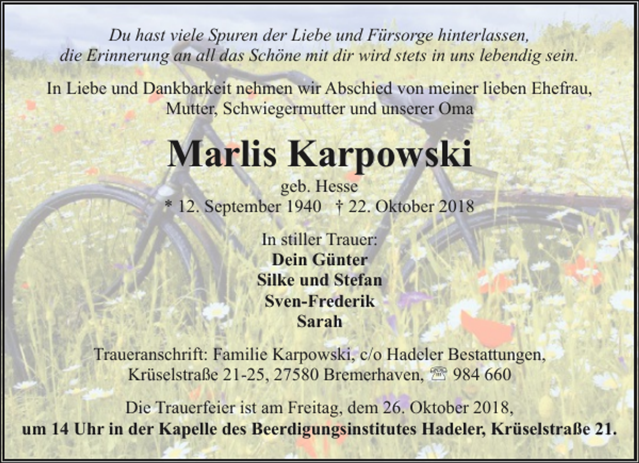 <p>Du hast viele Spuren der Liebe und Fürsorge hinterlassen,<br />die Erinnerung an all das Schöne mit dir wird stets in uns lebendig sein.<br />In Liebe und Dankbarkeit nehmen wir Abschied von meiner lieben Ehefrau,<br />Mutter, Schwiegermutter und unserer Oma</p><p>Marlis Karpowski</p><p>geb. Hesse<br />* 12. September 1940 † 22. Oktober 2018<br />In stiller Trauer:<br />Dein Günter<br />Silke und Stefan<br />Sven-Frederik<br />Sarah<br />Traueranschrift: Familie Karpowski, c/o Hadeler Bestattungen,<br />Krüselstraße 21-25, 27580 Bremerhaven, ' 984 660<br />Die Trauerfeier ist am Freitag, dem 26. Oktober 2018,<br />um 14 Uhr in der Kapelle des Beerdigungsinstitutes Hadeler, Krüselstraße 21.</p>