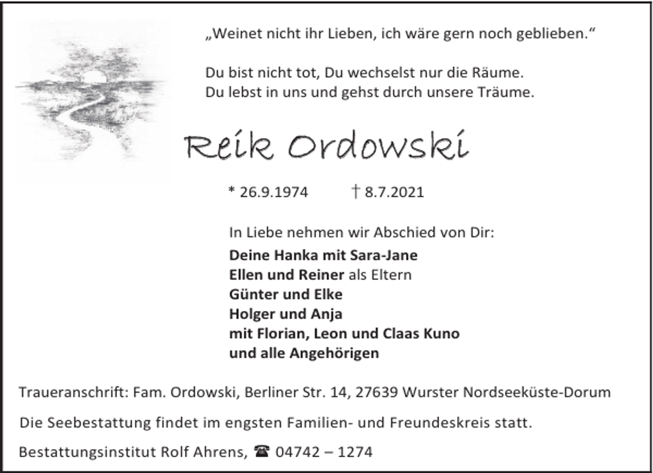 <p>„Weinet nicht ihr Lieben, ich wäre gern noch geblieben.“<br />Du bist nicht tot, Du wechselst nur die Räume.<br />Du lebst in uns und gehst durch unsere Träume.</p><p>Reik Ordowski<br />* 26.9.1974</p><p>† 8.7.2021</p><p>In Liebe nehmen wir Abschied von Dir:<br />Deine Hanka mit Sara-Jane<br />Ellen und Reiner als Eltern<br />Günter und Elke<br />Holger und Anja<br />mit Florian, Leon und Claas Kuno<br />und alle Angehörigen<br />Traueranschrift: Fam. Ordowski, Berliner Str. 14, 27639 Wurster Nordseeküste-Dorum<br />Die Seebestattung findet im engsten Familien- und Freundeskreis statt.<br />Bestattungsinstitut Rolf Ahrens, 04742 – 1274</p>