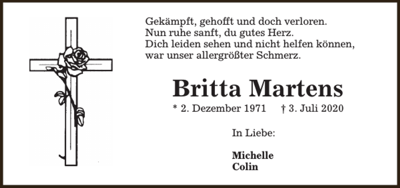 <p>Gekämpft, gehofft und doch verloren.<br />Nun ruhe sanft, du gutes Herz.<br />Dich leiden sehen und nicht helfen können,<br />war unser allergrößter Schmerz.</p><p>Britta Martens</p><p>* 2. Dezember 1971</p><p>In Liebe:<br />Michelle<br />Colin</p><p>† 3. Juli 2020</p>