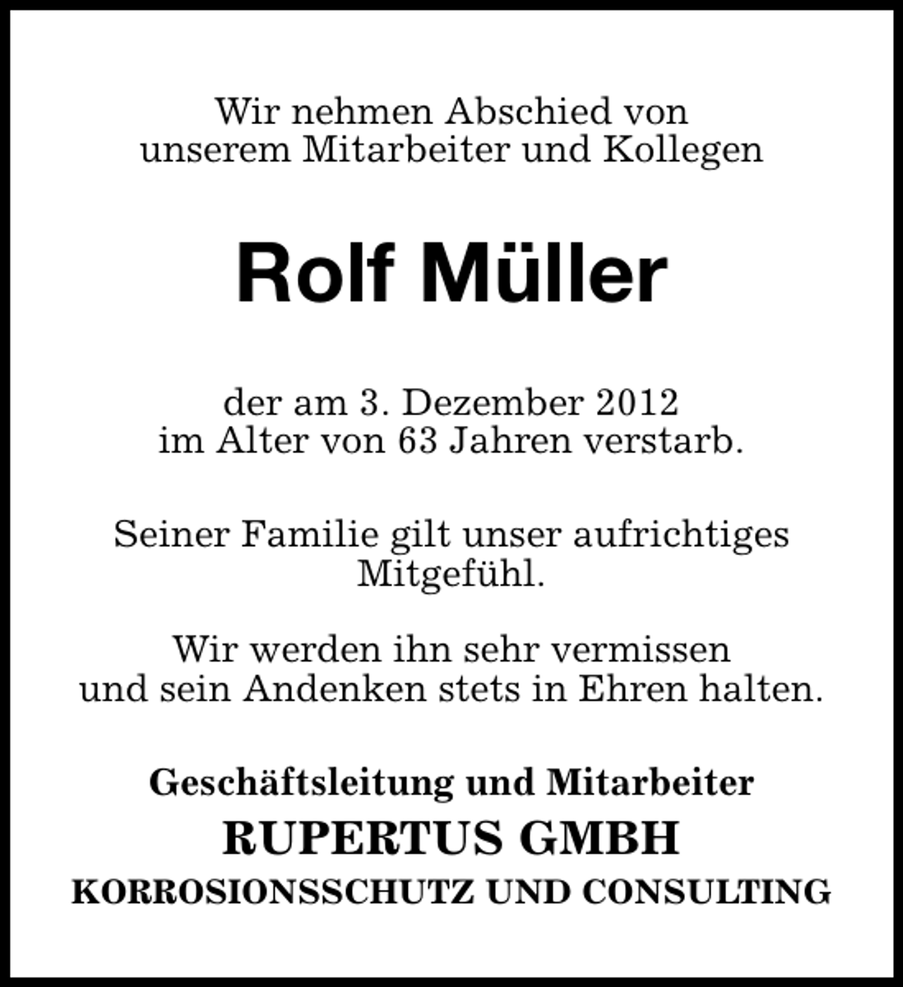<p>Wir nehmen Abschied von<br />unserem Mitarbeiter und Kollegen</p><p>Rolf Müller<br />der am 3. Dezember 2012<br />im Alter von 63 Jahren verstarb.<br />Seiner Familie gilt unser aufrichtiges<br />Mitgefühl.<br />Wir werden ihn sehr vermissen<br />und sein Andenken stets in Ehren halten.<br />Geschäftsleitung und Mitarbeiter</p><p>RUPERTUS GMBH</p><p>KORROSIONSSCHUTZ UND CONSULTING</p>