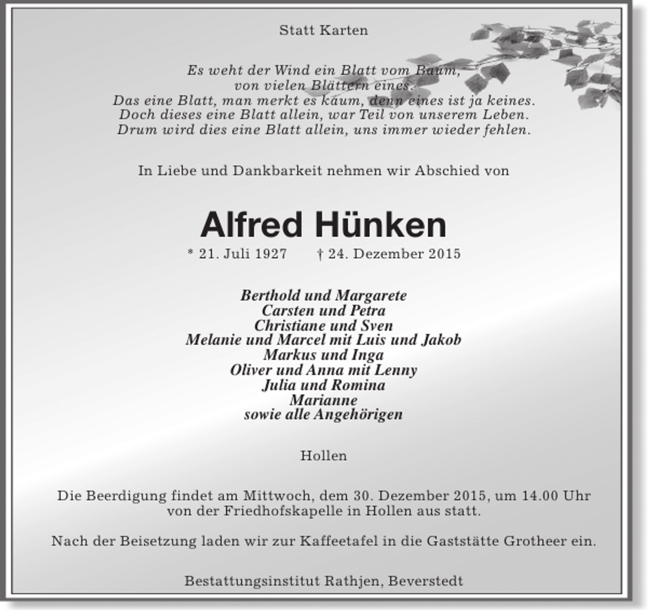 <p>Statt Karten<br />Es weht der Wind ein Blatt vom Baum,<br />von vielen BlÃ¤ttern eines.<br />Das eine Blatt, man merkt es kaum, denn eines ist ja keines.<br />Doch dieses eine Blatt allein, war Teil von unserem Leben.<br />Drum wird dies eine Blatt allein, uns immer wieder fehlen.<br />In Liebe und Dankbarkeit nehmen wir Abschied von</p><p>Alfred HÃ¼nken</p><p>* 21. Juli 1927</p><p>Â† 24. Dezember 2015</p><p>Berthold und Margarete<br />Carsten und Petra<br />Christiane und Sven<br />Melanie und Marcel mit Luis und Jakob<br />Markus und Inga<br />Oliver und Anna mit Lenny<br />Julia und Romina<br />Marianne<br />sowie alle AngehÃ¶rigen<br />Hollen<br />Die Beerdigung findet am Mittwoch, dem 30. Dezember 2015, um 14.00 Uhr<br />von der Friedhofskapelle in Hollen aus statt.<br />Nach der Beisetzung laden wir zur Kaffeetafel in die GaststÃ¤tte Grotheer ein.<br />Bestattungsinstitut Rathjen, Beverstedt</p>