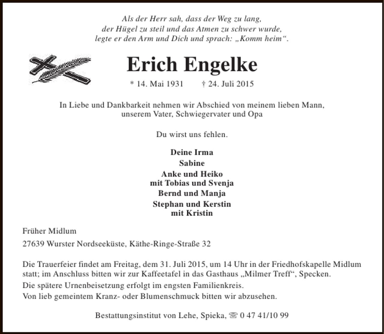<p>Als der Herr sah, dass der Weg zu lang,<br />der Hügel zu steil und das Atmen zu schwer wurde,<br />legte er den Arm und Dich und sprach: „Komm heim“.</p><p>Erich Engelke<br />* 14. Mai 1931</p><p>† 24. Juli 2015</p><p>In Liebe und Dankbarkeit nehmen wir Abschied von meinem lieben Mann,<br />unserem Vater, Schwiegervater und Opa<br />Du wirst uns fehlen.<br />Deine Irma<br />Sabine<br />Anke und Heiko<br />mit Tobias und Svenja<br />Bernd und Manja<br />Stephan und Kerstin<br />mit Kristin<br />Früher Midlum<br />27639 Wurster Nordseeküste, Käthe-Ringe-Straße 32<br />Die Trauerfeier findet am Freitag, dem 31. Juli 2015, um 14 Uhr in der Friedhofskapelle Midlum<br />statt; im Anschluss bitten wir zur Kaffeetafel in das Gasthaus „Milmer Treff“, Specken.<br />Die spätere Urnenbeisetzung erfolgt im engsten Familienkreis.<br />Von lieb gemeintem Kranz- oder Blumenschmuck bitten wir abzusehen.<br />Bestattungsinstitut von Lehe, Spieka, s 0 47 41/10 99</p>