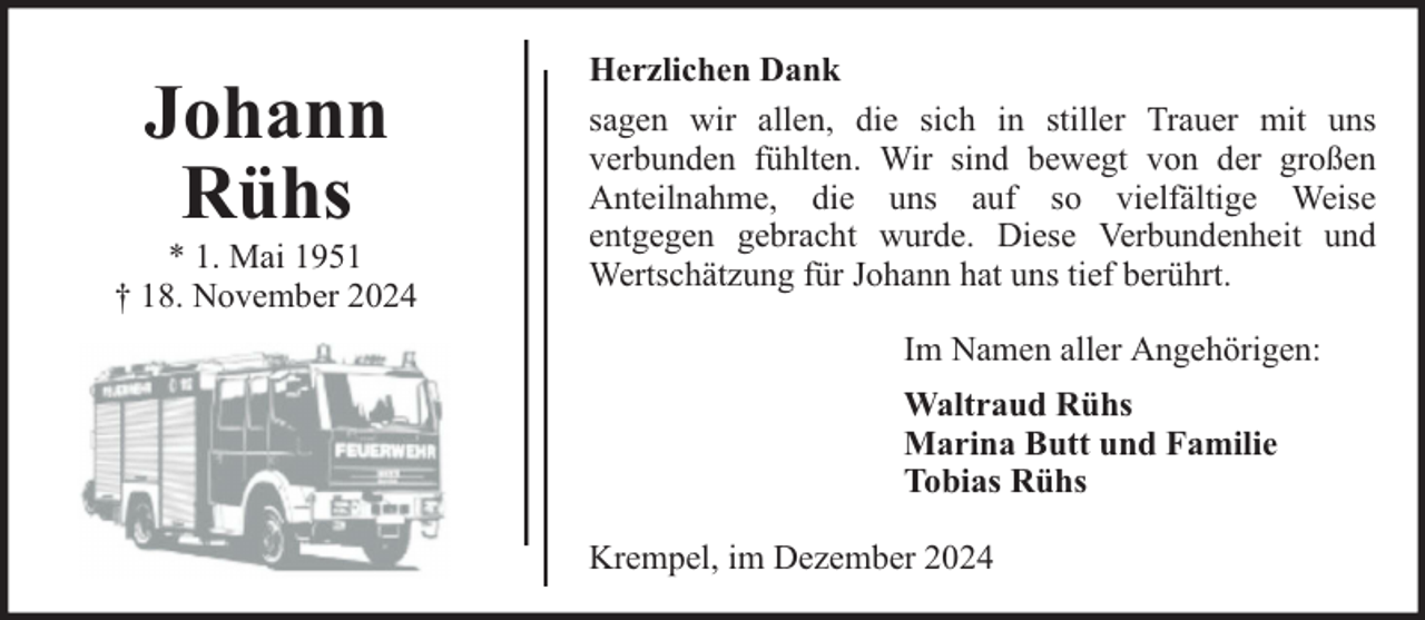 <p>Johann<br />Rühs</p><p>* 1. Mai 1951<br />† 18. November 2024</p><p>Herzlichen Dank<br />sagen wir allen, die sich in stiller Trauer mit uns<br />verbunden fühlten. Wir sind bewegt von der großen<br />Anteilnahme, die uns auf so vielfältige Weise<br />entgegen gebracht wurde. Diese Verbundenheit und<br />Wertschätzung für Johann hat uns tief berührt.<br />Im Namen aller Angehörigen:<br />Waltraud Rühs<br />Marina Butt und Familie<br />Tobias Rühs<br />Krempel, im Dezember 2024</p>