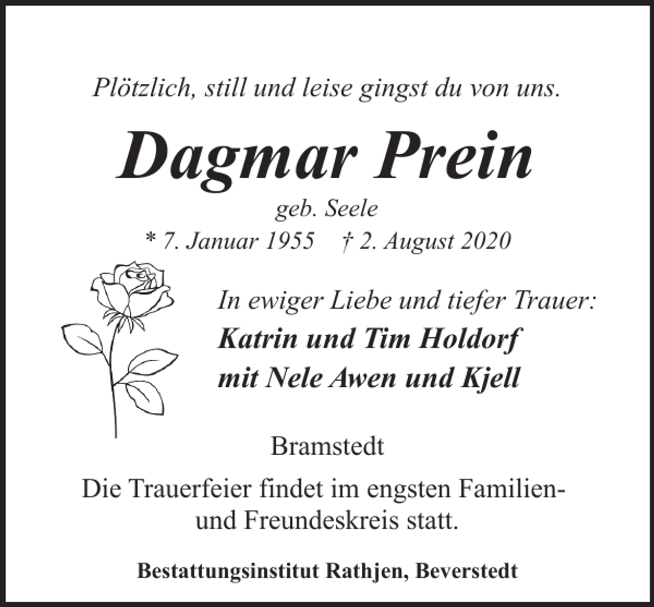<p>Plötzlich, still und leise gingst du von uns.</p><p>Dagmar Prein<br />geb. Seele<br />* 7. Januar 1955 † 2. August 2020</p><p>In ewiger Liebe und tiefer Trauer:</p><p>Katrin und Tim Holdorf<br />mit Nele Awen und Kjell<br />Bramstedt<br />Die Trauerfeier findet im engsten Familienund Freundeskreis statt.<br />Bestattungsinstitut Rathjen, Beverstedt</p>