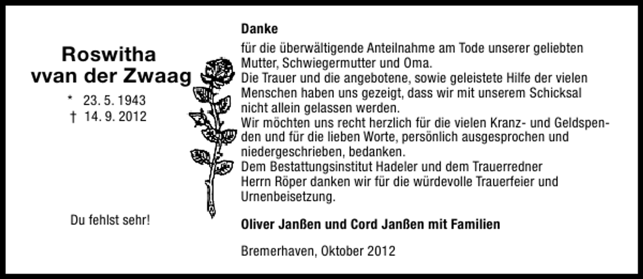 <p>* 23. 5. 1943<br />† 14. 9. 2012</p><p>Danke<br />für die überwältigende Anteilnahme am Tode unserer geliebten<br />Mutter, Schwiegermutter und Oma.<br />Die Trauer und die angebotene, sowie geleistete Hilfe der vielen<br />Menschen haben uns gezeigt, dass wir mit unserem Schicksal<br />nicht allein gelassen werden.<br />Wir möchten uns recht herzlich für die vielen Kranz- und Geldspenden und für die lieben Worte, persönlich ausgesprochen und<br />niedergeschrieben, bedanken.<br />Dem Bestattungsinstitut Hadeler und dem Trauerredner<br />Herrn Röper danken wir für die würdevolle Trauerfeier und<br />Urnenbeisetzung.</p><p>Du fehlst sehr!</p><p>Oliver Janßen und Cord Janßen mit Familien</p><p>Roswitha<br />vvan der Zwaag</p><p>Bremerhaven, Oktober 2012</p>